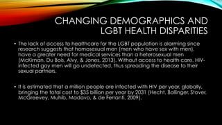 CHANGING DEMOGRAPHICS AND
LGBT HEALTH DISPARITIES
•  The lack of access to healthcare for the LGBT population is alarming since
research suggests that homosexual men (men who have sex with men),
have a greater need for medical services than a heterosexual men
(McKirnan, Du Bois, Alvy, & Jones, 2013). Without access to health care, HIV-
infected gay men will go undetected, thus spreading the disease to their
sexual partners.
•  It is estimated that a million people are infected with HIV per year, globally,
bringing the total cost to $35 billion per year by 2031 (Hecht, Bollinger, Stover,
McGreevey, Muhib, Madavo, & de Ferranti, 2009).
 