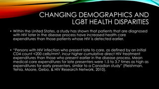 CHANGING DEMOGRAPHICS AND
LGBT HEALTH DISPARITIES
•  Within the United States, a study has shown that patients that are diagnosed
with HIV later in the disease process have increased health care
expenditures than those patients whose HIV is detected earlier.
•  “Persons with HIV infection who present late to care, as defined by an initial
CD4 count <200 cells/mm3, incur higher cumulative direct HIV treatment
expenditures than those who present earlier in the disease process. Mean
medical care expenditures for late presenters were 1.5 to 3.7 times as high as
expenditures for early presenters, similar to a Canadian study” (Fleishman,
Yehia, Moore, Gebo, & HIV Research Network, 2010).
 
