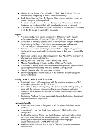 Manual Reconciliation of all the banks (AED, EURO, USD and GBP) on
monthly basis and passing of related reconciliation entry.
 Bank Related Jvs and Other Jvs Passing all the charges and other entries are
passed on regular basis as per bank.
 Reconciliation of major vendors and debtors on monthly basis so that their
books and our books are tallied with no default in process in payment
 All the balance sheet schedules will be reconciled on monthly basis before the
work day 10 and get it approved by managers
Payroll
 Verification of payroll reports generated for 400 employees by payroll
software (verification of Overtime, Effects of Salary Increments, )
 Calculation of Monthly commission to all sales persons, mangers and related
department on the basis of sales done, invoice generated and payment
collected and processing the same in related person’s salary.
 Incentives calculation for all employees on the basis of percent approved as
per the department heads and processing the same in their salary on monthly
basis
 Processing Expense claim of employees more than AED 500 in their payroll
after approval from related parties
 Making provision for Leave Salary, Gratuity and Airfare.
 Making Annual Leave payments and End of Service Payments.
 Accounting of Salary debits/deductions to the employees and responsible for
deducting the same from the employee monthly salary payment.
 Making Cheques salary for temporary employee
 Processing of payroll begins every 25 of the month so that employee gets
salary well in time
Issuing Letter of Credit & Bank Guarantee
 Opening of Import L/C , negotiating with the suppliers, amendment of L/C
and making payment as per the L/C terms
 Preparation of documents as per Export L/C requirements and negotiating the
same with the customer for payment. Preparation of documents for the
customers whose documents are to be negotiated on acceptance basis. (D/A
documents)
 Issuing and Applying for bank guarantee ( Advance/Performance Guarantee)
as per the customers requirement
Accounts Payable
 Creation of new vendor in the system as per the approval credit terms and
conditions.
 Approving (Service, Non Stock items and Assets) LPO to all vendors
through SAP
 Booking the invoices (Stock, Non Stock, Services and Assets) after getting
the proper approval from the related department and goods received note
from logistics department in case of inventory items with proper
documentation example LPO & Delivery Note.
 Booking foreign exchange deal in case of GBP and Euro payments as per
their due date.
 