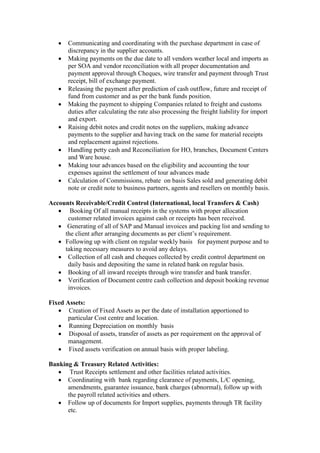  Communicating and coordinating with the purchase department in case of
discrepancy in the supplier accounts.
 Making payments on the due date to all vendors weather local and imports as
per SOA and vendor reconciliation with all proper documentation and
payment approval through Cheques, wire transfer and payment through Trust
receipt, bill of exchange payment.
 Releasing the payment after prediction of cash outflow, future and receipt of
fund from customer and as per the bank funds position.
 Making the payment to shipping Companies related to freight and customs
duties after calculating the rate also processing the freight liability for import
and export.
 Raising debit notes and credit notes on the suppliers, making advance
payments to the supplier and having track on the same for material receipts
and replacement against rejections.
 Handling petty cash and Reconciliation for HO, branches, Document Centers
and Ware house.
 Making tour advances based on the eligibility and accounting the tour
expenses against the settlement of tour advances made
 Calculation of Commissions, rebate on basis Sales sold and generating debit
note or credit note to business partners, agents and resellers on monthly basis.
Accounts Receivable/Credit Control (International, local Transfers & Cash)
 Booking Of all manual receipts in the systems with proper allocation
customer related invoices against cash or receipts has been received.
 Generating of all of SAP and Manual invoices and packing list and sending to
the client after arranging documents as per client’s requirement.
 Following up with client on regular weekly basis for payment purpose and to
taking necessary measures to avoid any delays.
 Collection of all cash and cheques collected by credit control department on
daily basis and depositing the same in related bank on regular basis.
 Booking of all inward receipts through wire transfer and bank transfer.
 Verification of Document centre cash collection and deposit booking revenue
invoices.
Fixed Assets:
 Creation of Fixed Assets as per the date of installation apportioned to
particular Cost centre and location.
 Running Depreciation on monthly basis
 Disposal of assets, transfer of assets as per requirement on the approval of
management.
 Fixed assets verification on annual basis with proper labeling.
Banking & Treasury Related Activities:
 Trust Receipts settlement and other facilities related activities.
 Coordinating with bank regarding clearance of payments, L/C opening,
amendments, guarantee issuance, bank charges (abnormal), follow up with
the payroll related activities and others.
 Follow up of documents for Import supplies, payments through TR facility
etc.
 