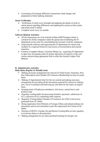  Accounting of Exchange difference transactions, bank charges and
preparation of daily banking statement.
Stock Verification
 Verification of stock every fortnight and updating the details of stock to
senior person regarding differences and updating the system so that system
and actual stock is tallied.
 Complete stock every six months.
Software Related Activities:
 All the transactions are to be entered in Baan (ERP Package) which is
common for all the companies under the group and coordinating the IT
department on the same for consolidating the accounts of all the companies.
 Analyzing the software and requesting the IT department for reports and
modules in a required format for easy access of reconciliation and smooth
transition.
 Creation of supplier Master, Customer Master etc., requesting IT department
to open new accounting codes for proper allocation of expenses to the cost
centers and providing appropriate link to effect the General Ledger/Trial
Balance.
B. Administrative activities
Daily Basis, Regular & Monthly basis
 Making necessary arrangement for renewal of Trade license, Insurance, Post
Box Subscription and Chamber Of Commerce Membership on time on yearly
basis.
 Making of Appointment letter for the new joined and making necessary
arrangement for providing all the documents required for renewal or making
new visa to Consultant and following up with them for the status on regular
basis.
 Keeping track of Employees attendance, sick leaves, annual leaves and
business trips
 Regularly visiting banks for processing transfers, payments, submission of
LCs, collection of LCs submitting other requests.
 Regularly Visiting Dubai Chamber of Commerce for COO of all invoice
generated from AC Dubai
 Doing legalization from Ministry of Foreign Affairs and related embassy for
documents and invoice attestation as per the requirement for Clients of AC
Dubai
 Payment of DEWA. Etisalat, Du and District Cooling Bills on time regularly
to avoid any delays or disconnection
 Making arrangement for air ticket and hotel booking for foreign visit.
 