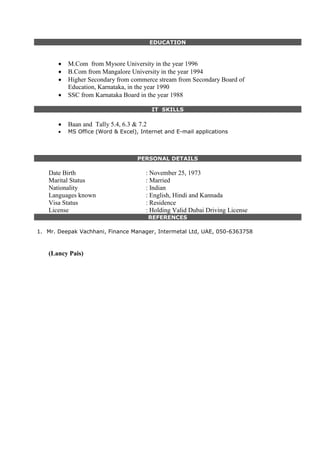 EDUCATION
 M.Com from Mysore University in the year 1996
 B.Com from Mangalore University in the year 1994
 Higher Secondary from commerce stream from Secondary Board of
Education, Karnataka, in the year 1990
 SSC from Karnataka Board in the year 1988
IT SKILLS
 Baan and Tally 5.4, 6.3 & 7.2
 MS Office (Word & Excel), Internet and E-mail applications
PERSONAL DETAILS
PERSONAL DETAILS
PERSONAL DETAILS
Date Birth : November 25, 1973
Marital Status : Married
Nationality : Indian
Languages known : English, Hindi and Kannada
Visa Status : Residence
License : Holding Valid Dubai Driving License
REFERENCES
1. Mr. Deepak Vachhani, Finance Manager, Intermetal Ltd, UAE, 050-6363758
(Lancy Pais)
 