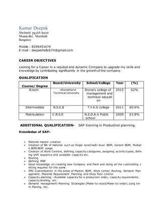Kumar Deepak
Sheshadri pg,ckb layout
Munakollal, Marathalli
Bangalore
Mobile : 8296451674
E-mail : deepakhello674@gmail.com
CAREER OBJECTIVES
Looking for a Career in a reputed and dynamic Company to upgrade my skills and
knowledge by contributing significantly in the growth of the company.
QUALIFICATION
Course/ Degree
Board/University School/College Year (%)
B.tech Uttarakhand
Technical University
Drona’s college of
management and
technical educati
on
2015 62%
Intermediate B.S.E.B T.Y.K.S college 2011 60.6%
Matriculation C.B.S.E N.S.D.A.V Public
school
2009 63.8%
ADDITIONAL QUALIFICATION- SAP training in Production planning.
Knowledge of SAP:
 Material master creation
 Creation of Bill of material such as Single level/multi-level BOM, Variant BOM, Multipl
e BOM,BOM usage
 Creation of Work Centers, defining capacity categories, assigning activity types, defin
ing shift sequence and available capacity etc.
 Routing
 Defining MRP
 Good knowledge on creating new Company and Plant and doing all the customizing s
etting required for the same
 IMG Customization in the areas of Master, BOM, Work center, Routing, Demand Man
agement, Material Requirement Planning and Shop floor control.
 Capacity planning -Available capacity for a production order, capacity requirements,
capacity leveling, etc.
 Demand management-Planning Strategies (Make-to-stock/Make-to-order), Long ter
m Planing, etc.
 