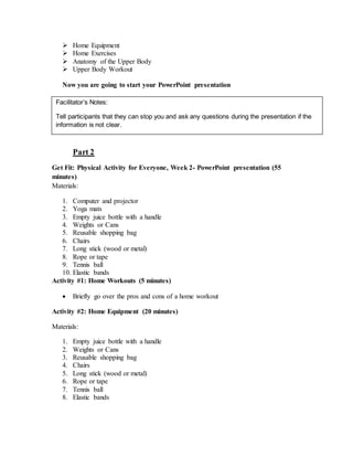  Home Equipment
 Home Exercises
 Anatomy of the Upper Body
 Upper Body Workout
Now you are going to start your PowerPoint presentation




Part 2
Get Fit: Physical Activity for Everyone, Week 2- PowerPoint presentation (55
minutes)
Materials:
1. Computer and projector
2. Yoga mats
3. Empty juice bottle with a handle
4. Weights or Cans
5. Reusable shopping bag
6. Chairs
7. Long stick (wood or metal)
8. Rope or tape
9. Tennis ball
10. Elastic bands
Activity #1: Home Workouts (5 minutes)
 Briefly go over the pros and cons of a home workout
Activity #2: Home Equipment (20 minutes)
Materials:
1. Empty juice bottle with a handle
2. Weights or Cans
3. Reusable shopping bag
4. Chairs
5. Long stick (wood or metal)
6. Rope or tape
7. Tennis ball
8. Elastic bands
Facilitator’s Notes:
Tell participants that they can stop you and ask any questions during the presentation if the
information is not clear.
 