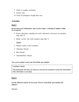 8. Pencils to complete worksheets
9. Exercise mats
10. Towels (if participants brought their own)
Activities
Part 1
Review last week’s information and overview today’s workshop (5 minutes) (Slide
#3, #4 and #5)
 Review information regarding last week’s information and answer any questions
using slide #2
 Briefly overview this week’s program using slide #2
Agenda:
 Physical Activity in the Community
 Abdominal Muscles
 Back Muscles
 Abdominal/Back Muscles
Now you are going to start your PowerPoint presentation
Part 2
Get Fit: Physical Activity for Everyone, Week 4- PowerPoint presentation (50
minutes)
Materials:
Facilitator’s Notes:
Tell participants that they can stop you and ask any questions during the presentation
if the information is not clear.
 