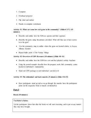 1. Computer
2. Overhead projector
3. Flip chart and marker
4. Pencils to complete worksheets
Activity #1: What are some low cost gyms in the community? (Slides# 3-7) (15
minutes)
 Describe and outline how the Fit4Less operate and their expenses
 Describe the gyms using the pictures provided. What will they see or have access
to in the gym?
 Use the community map to outline where the gyms are located relative to Access
Alliance location
 Repeat bullet point 1-3 for Variety Village
Activity #2: Overview of UHN Resource (10 minutes) (Slide #8 -11)
 Describe and outline how the UHN low cost and free physical activity brochure
 Using the posted example describe how the program work: find community centre
located in individual’s municipality
 Hand out UHN package so each individual can look at it
Activity #3: The abdominal and back muscles (5 minutes) (Slide #14-15)
 Have participants stand up and as we go through the muscles have the participants
point out the respective bone or muscle on themselves
Part 3
Break (10 minutes)
Facilitator’s Notes:
Let the participants know that after the break we will start exercising and to put on any runners
they may have brought.
 