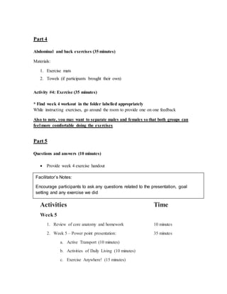 Part 4
Abdominal and back exercises (35 minutes)
Materials:
1. Exercise mats
2. Towels (if participants brought their own)
Activity #4: Exercise (35 minutes)
* Find week 4 workout in the folder labelled appropriately
While instructing exercises, go around the room to provide one on one feedback
Also to note, you may want to separate males and females so that both groups can
feel more comfortable doing the exercises
Part 5
Questions and answers (10 minutes)
 Provide week 4 exercise handout
Agenda
Activities Time
Week 5
1. Review of core anatomy and homework 10 minutes
2. Week 5 – Power point presentation: 35 minutes
a. Active Transport (10 minutes)
b. Activities of Daily Living (10 minutes)
c. Exercise Anywhere! (15 minutes)
Facilitator’s Notes:
Encourage participants to ask any questions related to the presentation, goal
setting and any exercise we did
 