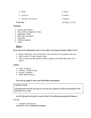 3. Break 15 minute
4. Work out 45 minutes
5. Question and Answers 15 minutes
Total Time 120 minutes (2 hrs)
Materials
1. Lap top and projector
2. Pens to fill out registration forms
3. Registration forms
4. Flip chart and markers
5. Yoga mats
6. Workout handouts
7. Chairs
Part 1
Reviewlast week’s information and overviewtoday’s workshop (10 minutes) (Slide # 2 & 3)
 Review information from the previous week and answer any questions they have.
 Brief overview of what to expect today
 Check if they used their physical activity journals and reached their goals set in
week 4
Agenda:
 Active Transport
 Activities of Daily Living
 Exercise Anywhere!
 Whole Body Workout
Now you are going to start your PowerPoint presentation

Part 2
Get Fit: Physical Activity for Everyone, Week 5- PowerPoint presentation (35 minutes)
Materials:
1. Computer and Projector
Activity #1: Active Transport (10 minutes)
Facilitator’s Notes:
Tell participants that they can stop you and ask any questions during the presentation if the
information is not clear.
 