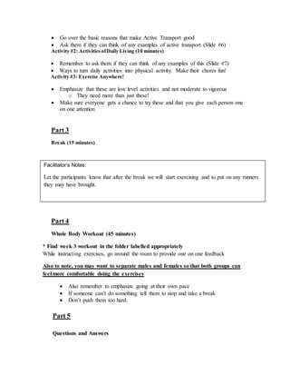  Go over the basic reasons that make Active Transport good
 Ask them if they can think of any examples of active transport (Slide #6)
Activity #2: ActivitiesofDaily Living (10 minutes)
 Remember to ask them if they can think of any examples of this (Slide #7)
 Ways to turn daily activities into physical activity. Make their chores fun!
Activity #3: Exercise Anywhere!
 Emphasize that these are low level activities and not moderate to vigorous
o They need more than just these!
 Make sure everyone gets a chance to try these and that you give each person one
on one attention
Part 3
Break (15 minutes)
Part 4
Whole Body Workout (45 minutes)
* Find week 3 workout in the folder labelled appropriately
While instructing exercises, go around the room to provide one on one feedback
Also to note, you may want to separate males and females so that both groups can
feel more comfortable doing the exercises
 Also remember to emphasize going at their own pace
 If someone can’t do something tell them to stop and take a break
 Don’t push them too hard.
Part 5
Questions and Answers
Facilitator’s Notes:
Let the participants know that after the break we will start exercising and to put on any runners
they may have brought.
 