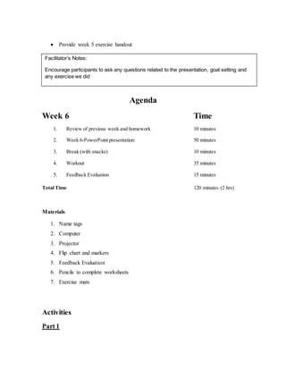  Provide week 5 exercise handout
Agenda
Week 6 Time
1. Review of previous week and homework 10 minutes
2. Week 6-PowerPoint presentation: 50 minutes
3. Break (with snacks) 10 minutes
4. Workout 35 minutes
5. Feedback Evaluation 15 minutes
Total Time 120 minutes (2 hrs)
Materials
1. Name tags
2. Computer
3. Projector
4. Flip chart and markers
5. Feedback Evaluation
6. Pencils to complete worksheets
7. Exercise mats
Activities
Part 1
Facilitator’s Notes:
Encourage participants to ask any questions related to the presentation, goal setting and
any exercise we did
 