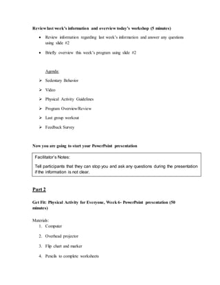 Review last week’s information and overview today’s workshop (5 minutes)
 Review information regarding last week’s information and answer any questions
using slide #2
 Briefly overview this week’s program using slide #2
Agenda:
 Sedentary Behavior
 Video
 Physical Activity Guidelines
 Program Overview/Review
 Last group workout
 Feedback Survey
Now you are going to start your PowerPoint presentation
Part 2
Get Fit: Physical Activity for Everyone, Week 6- PowerPoint presentation (50
minutes)
Materials:
1. Computer
2. Overhead projector
3. Flip chart and marker
4. Pencils to complete worksheets
Facilitator’s Notes:
Tell participants that they can stop you and ask any questions during the presentation
if the information is not clear.
 