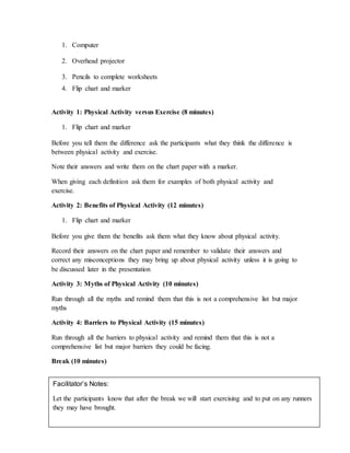 1. Computer
2. Overhead projector
3. Pencils to complete worksheets
4. Flip chart and marker
Activity 1: Physical Activity versus Exercise (8 minutes)
1. Flip chart and marker
Before you tell them the difference ask the participants what they think the difference is
between physical activity and exercise.
Note their answers and write them on the chart paper with a marker.
When giving each definition ask them for examples of both physical activity and
exercise.
Activity 2: Benefits of Physical Activity (12 minutes)
1. Flip chart and marker
Before you give them the benefits ask them what they know about physical activity.
Record their answers on the chart paper and remember to validate their answers and
correct any misconceptions they may bring up about physical activity unless it is going to
be discussed later in the presentation
Activity 3: Myths of Physical Activity (10 minutes)
Run through all the myths and remind them that this is not a comprehensive list but major
myths
Activity 4: Barriers to Physical Activity (15 minutes)
Run through all the barriers to physical activity and remind them that this is not a
comprehensive list but major barriers they could be facing.
Break (10 minutes)
Facilitator’s Notes:
Let the participants know that after the break we will start exercising and to put on any runners
they may have brought.
 
