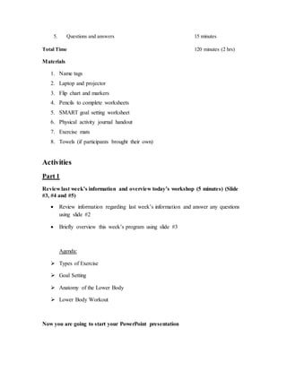 5. Questions and answers 15 minutes
Total Time 120 minutes (2 hrs)
Materials
1. Name tags
2. Laptop and projector
3. Flip chart and markers
4. Pencils to complete worksheets
5. SMART goal setting worksheet
6. Physical activity journal handout
7. Exercise mats
8. Towels (if participants brought their own)
Activities
Part 1
Review last week’s information and overview today’s workshop (5 minutes) (Slide
#3, #4 and #5)
 Review information regarding last week’s information and answer any questions
using slide #2
 Briefly overview this week’s program using slide #3
Agenda:
 Types of Exercise
 Goal Setting
 Anatomy of the Lower Body
 Lower Body Workout
Now you are going to start your PowerPoint presentation
 