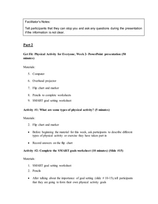 Part 2
Get Fit: Physical Activity for Everyone, Week 2- PowerPoint presentation (50
minutes)
Materials:
5. Computer
6. Overhead projector
7. Flip chart and marker
8. Pencils to complete worksheets
9. SMART goal setting worksheet
Activity #1: What are some types of physical activity? (5 minutes)
Materials:
2. Flip chart and marker
 Before beginning the material for this week, ask participants to describe different
types of physical activity or exercise they have taken part in
 Record answers on the flip chart
Activity #2: Complete the SMART goals worksheet (10 minutes) (Slide #15)
Materials:
1. SMART goal setting worksheet
2. Pencils
 After talking about the importance of goal setting (slide # 10-15), tell participants
that they are going to form their own physical activity goals
Facilitator’s Notes:
Tell participants that they can stop you and ask any questions during the presentation
if the information is not clear.
 