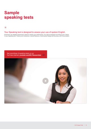 16IELTS Support Tools
Sample
speaking tests
Your Speaking test is designed to assess your use of spoken English.
Examiners use detailed assessment criteria to assess your performance. You will be assessed according to four criteria
in your Speaking test: Fluency and Coherence, Lexical Resource, Grammatical Range and Accuracy, and Pronunciation.
See recordings of speaking tests on our
YouTube channel: youtube.com/IELTSessentials
 
