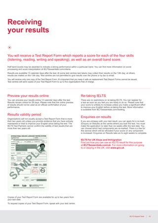 19IELTS Support Tools
Receiving
your results
You will receive a Test Report Form which reports a score for each of the four skills
(listening, reading, writing and speaking), as well as an overall band score.
Half band scores may be awarded to indicate a strong performance within a particular band. You can find more information on score
processing and score interpretation at IELTSessentials.com/criteria.
Results are available 13 calendar days after the test. At some test centres test takers may collect their results on the 13th day; at others,
results are mailed on the 13th day. Test centres are not permitted to give results over the phone or by fax or email.
You will receive only one copy of the Test Report Form. It’s important that you keep it safe as replacement Test Report Forms cannot be issued.
Test centres will send copies of your Test Report Form to up to five organisations free of charge.
Preview your results online
You can preview your results online 13 calendar days after the test.
Results remain online for 28 days. Please note that the online preview
of results should not be used as an official confirmation of your
performance.
Results validity period
Organisations will not usually accept a Test Report Form that is more
than two years old unless you provide evidence that you have actively
maintained or tried to improve your English since taking the test. The
IELTS Test Partners cannot confirm the validity of test results that are
more than two years old.
Re-taking IELTS
There are no restrictions on re-taking IELTS. You can register for
a test as soon as you feel you are ready to do so. Please note that
your score is unlikely to increase unless you make a significant effort
to improve your English before re-taking the test. More information
is available from IELTSessentials.com/resitting.
Enquiries on results
If you are unhappy with your test result, you can apply for a re-mark
(Enquiry on Results) at the centre where you took the test. You must
make the application no later than six weeks after the test date. You
can choose which test components are re-marked. There is a fee for
this service which will be refunded if your score on any component
is increased. Enquiries on Results take six to eight weeks to complete.
IELTS for UK Visas and Immigration
Find out how you can use an IELTS result for this purpose
at IELTSessentials.com/uk. For more information on going
to or staying in the UK, visit www.gov.uk.
Copies of your Test Report Form are available for up to two years from
your test date.
To request copies of your Test Report Form, speak with your test centre.
 