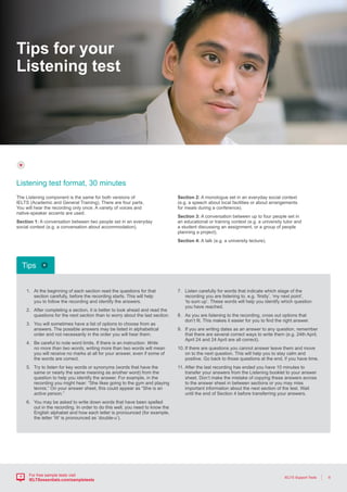6IELTS Support Tools
For free sample tests visit
IELTSessentials.com/sampletests
Tips for your
Listening test
1.	At the beginning of each section read the questions for that
section carefully, before the recording starts. This will help
you to follow the recording and identify the answers.
2.	After completing a section, it is better to look ahead and read the
questions for the next section than to worry about the last section.
3.	You will sometimes have a list of options to choose from as
answers. The possible answers may be listed in alphabetical
order and not necessarily in the order you will hear them.
4.	Be careful to note word limits. If there is an instruction: Write
no more than two words, writing more than two words will mean
you will receive no marks at all for your answer, even if some of
the words are correct.
5.	Try to listen for key words or synonyms (words that have the
same or nearly the same meaning as another word) from the
question to help you identify the answer. For example, in the
recording you might hear: “She likes going to the gym and playing
tennis.” On your answer sheet, this could appear as “She is an
active person.”
6.	You may be asked to write down words that have been spelled
out in the recording. In order to do this well, you need to know the
English alphabet and how each letter is pronounced (for example,
the letter ‘W’ is pronounced as ‘double-u’).
7.	Listen carefully for words that indicate which stage of the
recording you are listening to, e.g. ‘firstly’, ‘my next point’,
‘to sum up’. These words will help you identify which question
you have reached.
8.	As you are listening to the recording, cross out options that
don’t fit. This makes it easier for you to find the right answer.
9.	If you are writing dates as an answer to any question, remember
that there are several correct ways to write them (e.g. 24th April,
April 24 and 24 April are all correct).
10.	If there are questions you cannot answer leave them and move
on to the next question. This will help you to stay calm and
positive. Go back to those questions at the end, if you have time.
11.	After the last recording has ended you have 10 minutes to
transfer your answers from the Listening booklet to your answer
sheet. Don’t make the mistake of copying these answers across
to the answer sheet in between sections or you may miss
important information about the next section of the test. Wait
until the end of Section 4 before transferring your answers.
The Listening component is the same for both versions of
IELTS (Academic and General Training). There are four parts.
You will hear the recording only once. A variety of voices and
native-speaker accents are used.
Section 1: A conversation between two people set in an everyday
social context (e.g. a conversation about accommodation).
Section 2: A monologue set in an everyday social context
(e.g. a speech about local facilities or about arrangements
for meals during a conference).
Section 3: A conversation between up to four people set in
an educational or training context (e.g. a university tutor and
a student discussing an assignment, or a group of people
planning a project).
Section 4: A talk (e.g. a university lecture).
Listening test format, 30 minutes
Tips
 