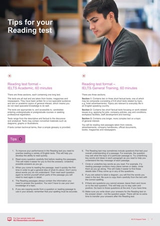 7IELTS Support Tools
For free sample tests visit
IELTSessentials.com/sampletests
There are three sections.
Section 1: Contains two or three short factual texts, one of which
may be composite (consisting of 6-8 short texts related by topic,
e.g. hotel advertisements). Topics are relevant to everyday life in
an English-speaking country.
Section 2: Contains two short factual texts focusing on work-related
issues (e.g. applying for jobs, company policies, pay and conditions,
workplace facilities, staff development and training).
Section 3: Contains one longer, more complex text on a topic
of general interest.
You will be reading real passages taken from notices,
advertisements, company handbooks, official documents,
books, magazines and newspapers.
Reading test format –
IELTS General Training, 60 minutes
There are three sections, each containing one long text.
The texts are all real and are taken from books, magazines and
newspapers. They have been written for a non-specialist audience
and are on academic topics of general interest, which means you
do not need specialist knowledge to do well.
The texts are appropriate to, and accessible to, candidates
entering undergraduate or postgraduate courses or seeking
professional registration.
Texts range from the descriptive and factual to the discursive
and analytical. Texts may contain nonverbal materials such as
diagrams, graphs or illustrations.
If texts contain technical terms, then a simple glossary is provided.
Reading test format –
IELTS Academic, 60 minutes
1.	To improve your performance in the Reading test you need to
practise reading a variety of English texts. This will help you
develop the ability to read quickly.
2.	Read every question carefully first before reading the passages.
This will make it easier for you to find the answers. Underline
possible answers as you go.
3.	When you come to reading the passage, read it quickly the first
time in order to get a general idea of what it’s about. Don’t worry
about words you do not understand. Then read each question
again to remind yourself which parts of the passage you will
need to read again in detail.
4.	The Reading passages always contain the information you
need to answer the question. You won’t have to use your own
knowledge of a topic.
5.	If you are copying words from a question or reading passage to
use in your answer, remember that your spelling must be accurate.
6.	The Reading test may sometimes include questions that test your
overall understanding of a passage. For example, the question
may ask what the topic of a particular passage is. Try underlining
key words and ideas in each paragraph as you read to help you
understand the key message of each passage.
7.	Circle or underline key words as you read. For example, if a
reading passage contains many place names or dates, circle
them as you go along. This will make it easier to find these
details later if they come up in any of the questions.
8.	If you are asked to label a diagram, you will find the words you
need in the text. Be sure to copy them carefully from the text with
the correct spelling.
9.	If there are questions you cannot answer, leave them and move
on to the next question. This will help you to stay calm and
positive. Go back to those questions at the end, if you have time.
10.	Make sure you write down your answers for the Reading test on
the answer sheet – not the question paper. There will be no extra
time to transfer your answers after the Reading test.
Tips
Tips for your
Reading test
 