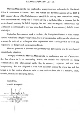 RECOMMENDATION LETTER
Malwina Maciejewska was employed as a receptionst and waitress in the Blue Beach
Villas & Apartments in Stavros, Crete. She worked here for three seasons (2012, 2013 &
2014 summer). In our office Malwina was responsible for making room reservations, sending
mails to customers and taking care of tourists arriving to our hotel. It has to be added that she
speaks fluently not only the Polish language, but also Greek and English. She knows as well
German in a communicative way and some basic Russian. It was extremely helpful in this
kind of job.
During her three seasons' work in our hotel, she distinguished herself as a fast learner,
capable worker and a bright young woman. She is always punctual and frequently volunteered
to cover the shifts of her colleagues when requirement arose. She is good at her work and
responsible for things which she is supposed to do.
Malwina possesses a pleasant and good-tempered personality; able to keep herself
calm in hectic situations.
I strongly recommend Malwina Maciejewska for employment as a part of your team.
She has shown to be an outstanding worker, her success was dependent on strong
communication and interpersonal skills. She is extremely organized and can work
independently. She was obligated to work with customers during the whole day and that
helped a lot her positive character traits because without doubt she is a talkative, smart,
cheerful, friendly and easygoing person.
Yours truly,
Manolis Kasapakis
 