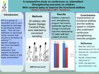 www.postersession.com
Methods Conclusions
A comparative study on continuous vs. Intermittent
Strengthening exercises on children
With cerebral palsy to improve the functional abilities
Refrences
Results
30 children with
Spastic Diplegic
Cerebral Palsy
were selected by
convenient
sampling
GMFCS level I and II
Children underwent
cont. strengthening
program had shown
statistically significant
change in functional
outcome measured by
10 meter walk test
(10MWT) (P<0.05)
Improvement on
functional abilities
and the walking
speed in children
who underwent
continuous
strengthening
exercise program.
Mudasir Rashid Baba, MPT ( Pediatrics)
1. Martin Bax ,2005,J Dev
Med Child Neurol 47: 571–76
2. Sahrmann SA , J Ann Neurol
1977;2:460–5.
3. Abel MF, J Pediatr Orthop
2003;23:535–41
4. SCPE, J Dev Med Child
Neurol 2002;44:633 – 640
CP is a group of
disorders due to non-
progressive damage
to developing foetal
brain1. The clinical
hallmark is abnormal
motor control that
results in limitation of
activity2,3,4..
spastic diplegia is
the most prevalent
motor in co
ordination that
impairs functional
abilities mainly in the
lower extremities3
CP is a group of
disorders due to non-
progressive damage
to developing foetal
brain1. The clinical
hallmark is abnormal
motor control that
results in limitation of
activity2,3,4..
spastic diplegia is
the most prevalent
motor in co
ordination that
impairs functional
abilities mainly in the
lower extremities3
Introduction
 