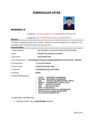 CURRICULUM VITAE
MURUGAN.T.S
E- Mail Id : -murugan_ts@yahoo.co.in / murugants407@rediffmail.com
Contact No:-00971-555921016/(UAE) Whats App (0552005441)
Objective
“To achieve outstanding performance in Health, safety& Environment Management by utilization of my
knowledge, skills in the field through continuous learning.”
Personal Details
1. Position Applied for -- HSE ENGINEER/ HSE SUPERINTENDENT/SR.HSE ADVISOR
2. Name -- Murugan Thiruvambalapuram Subbiah
3. Date of Birth -- 24-03-1979(36 Years)
4. Current Organization --- Consolidated Contractors Engineering &Procurement Co S.A.L –Offshore
5. Total Experience -- 15 Years and 3 Months
6. Current Location -- United Arab Emirates (UAE).
7. Passport No -- K 2025430(Validity Upto-14-01-2022)
8. Nationality -- INDIAN
9. EDUCATION DISCIPLINE;-
o B-TECH - MECHANICAL ENGINEERING,
o DIPLOMA - MECHANICAL ENGINEERING
o ADIS - ADVANCE DIPLAMAINDUSTRIAL SAFETY,
o NEBOSH - INTERNATIONAL Certificate course
o OSHA - CERTFICATE COURSE
o IOSH - Management safety
o IIRSM Full Membership.
o Registered Safety Practitioner In ADEHSMS(UAE)
o IRCA Certified Lead Auditor (OSHAS-18001).
o Currently studying NEBOSH IDP
10. ADDITIONAL INFORMATION;-
 DRIVING LICENCE: VALID UAE DRIVING LICENCES.
Page 1 of 5
 