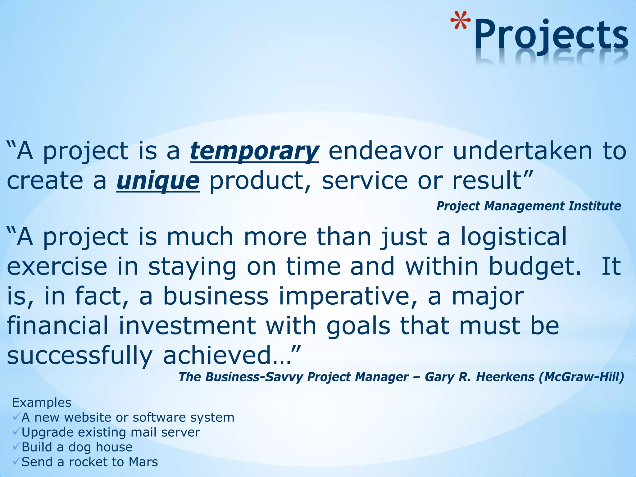 “A project is a temporary endeavor undertaken to
create a unique product, service or result”
*Projects
Examples
A new website or software system
Upgrade existing mail server
Build a dog house
Send a rocket to Mars
“A project is much more than just a logistical
exercise in staying on time and within budget. It
is, in fact, a business imperative, a major
financial investment with goals that must be
successfully achieved…”
The Business-Savvy Project Manager – Gary R. Heerkens (McGraw-Hill)
Project Management Institute
 