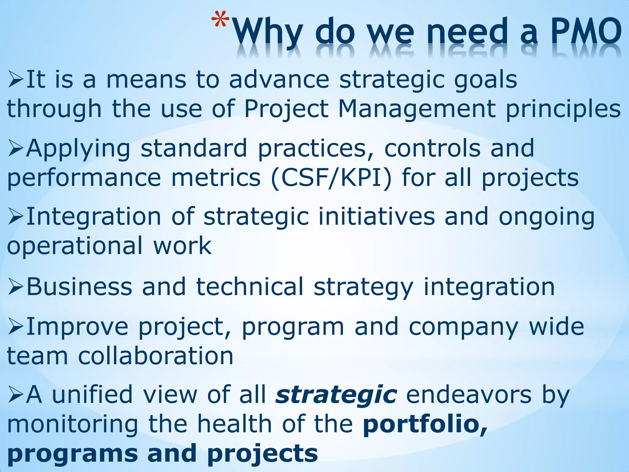 Business and technical strategy integration
*Why do we need a PMO
Integration of strategic initiatives and ongoing
operational work
Applying standard practices, controls and
performance metrics (CSF/KPI) for all projects
Improve project, program and company wide
team collaboration
It is a means to advance strategic goals
through the use of Project Management principles
A unified view of all strategic endeavors by
monitoring the health of the portfolio,
programs and projects
 