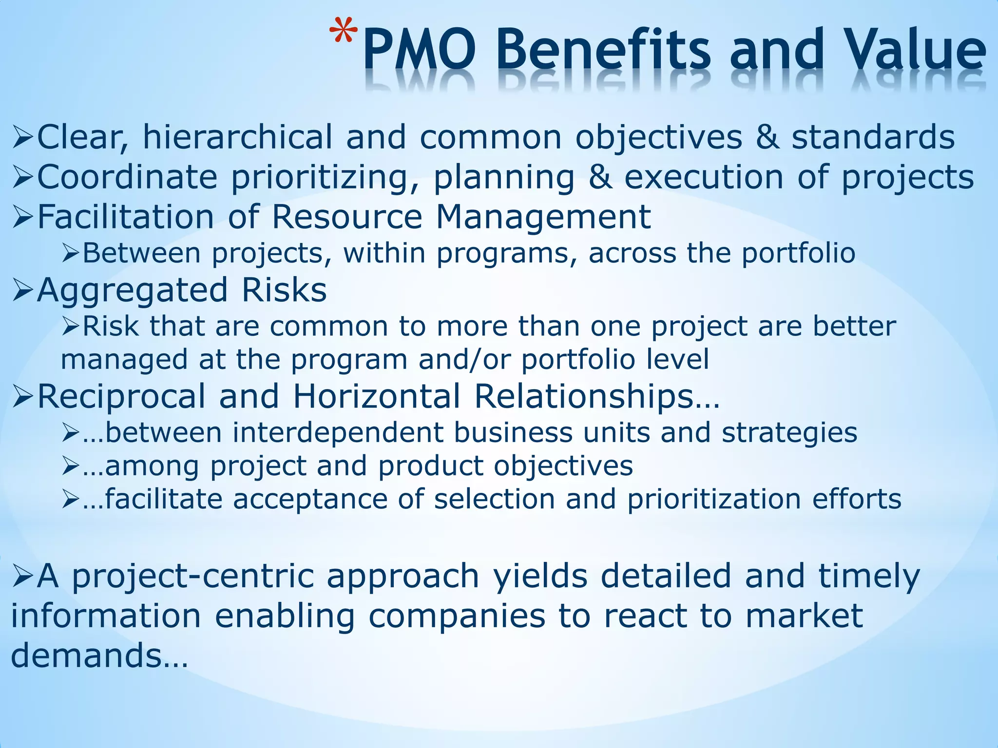 Clear, hierarchical and common objectives & standards
Coordinate prioritizing, planning & execution of projects
Facilitation of Resource Management
Between projects, within programs, across the portfolio
Aggregated Risks
Risk that are common to more than one project are better
managed at the program and/or portfolio level
Reciprocal and Horizontal Relationships…
…between interdependent business units and strategies
…among project and product objectives
…facilitate acceptance of selection and prioritization efforts
A project-centric approach yields detailed and timely
information enabling companies to react to market
demands…
*PMO Benefits and Value
 