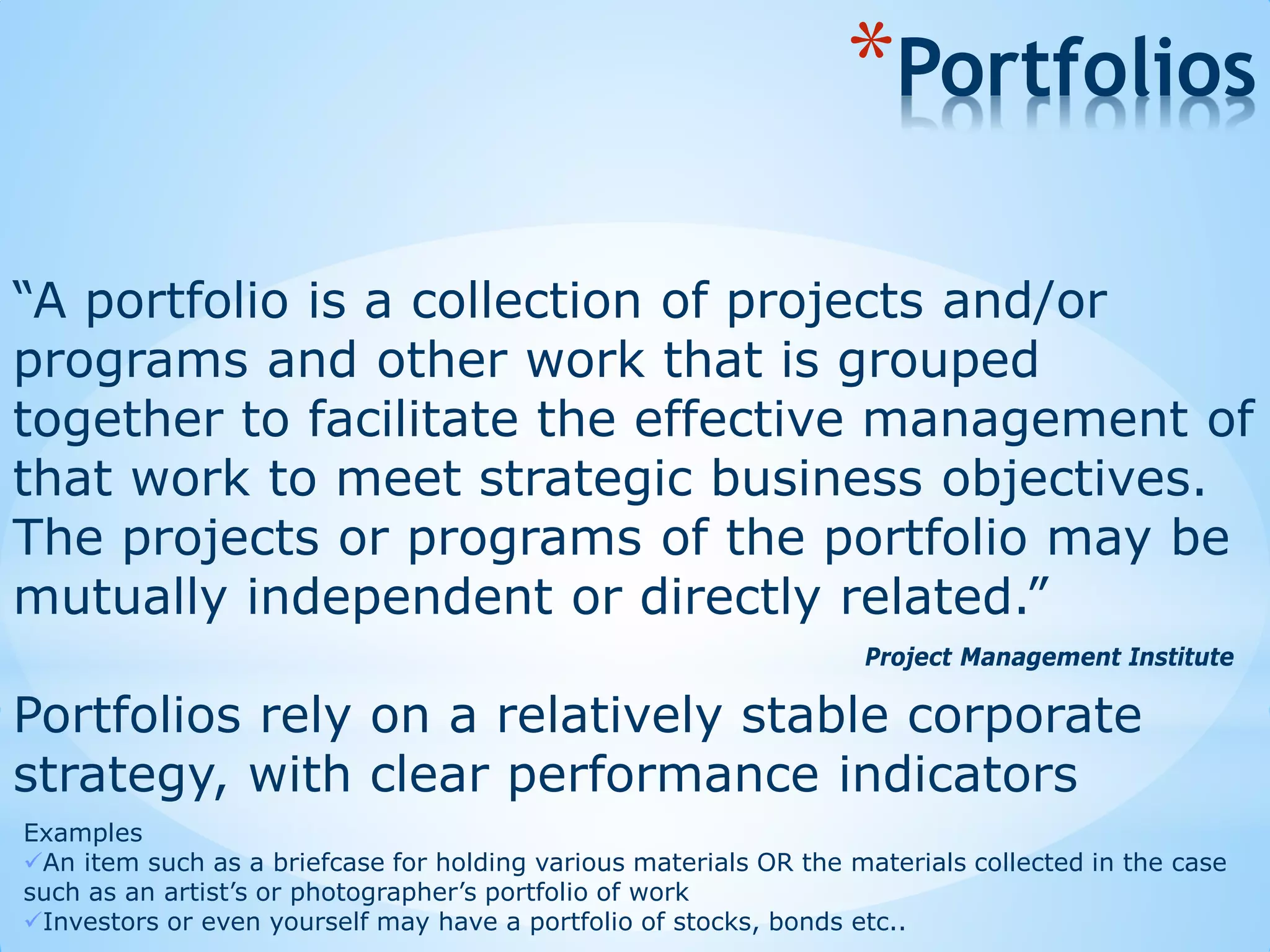 “A portfolio is a collection of projects and/or
programs and other work that is grouped
together to facilitate the effective management of
that work to meet strategic business objectives.
The projects or programs of the portfolio may be
mutually independent or directly related.”
Project Management Institute
*Portfolios
Examples
An item such as a briefcase for holding various materials OR the materials collected in the case
such as an artist’s or photographer’s portfolio of work
Investors or even yourself may have a portfolio of stocks, bonds etc..
Portfolios rely on a relatively stable corporate
strategy, with clear performance indicators
 
