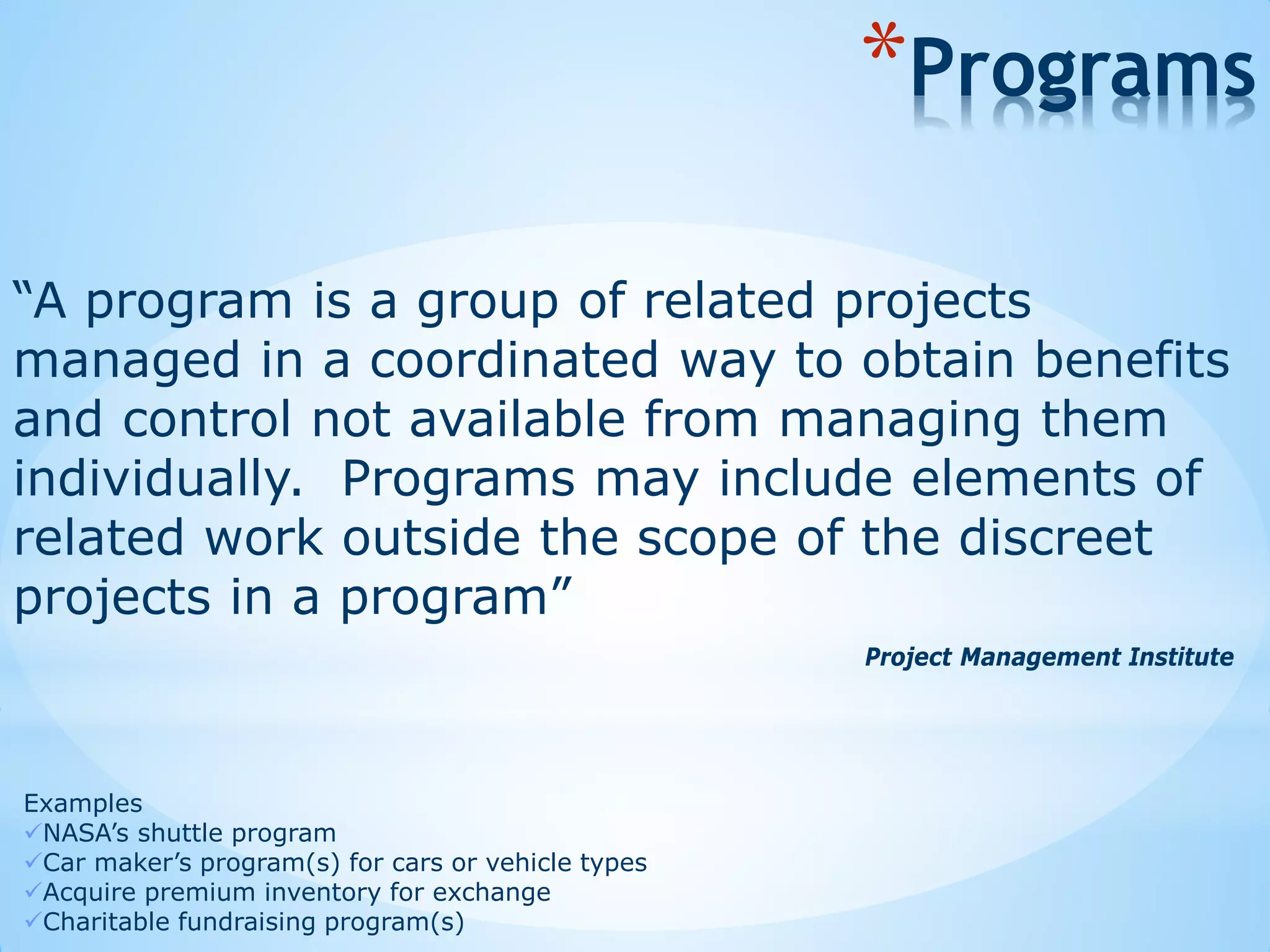 “A program is a group of related projects
managed in a coordinated way to obtain benefits
and control not available from managing them
individually. Programs may include elements of
related work outside the scope of the discreet
projects in a program”
*Programs
Examples
NASA’s shuttle program
Car maker’s program(s) for cars or vehicle types
Acquire premium inventory for exchange
Charitable fundraising program(s)
Project Management Institute
 