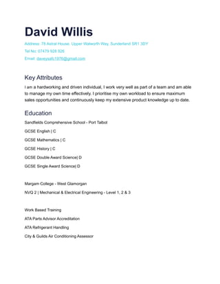 David Willis
Address: 78 Astral House, Upper Walworth Way, Sunderland SR1 3DY
Tel No: 07479 928 926
Email: daveysafc1976@gmail.com
Key Attributes
I am a hardworking and driven individual, I work very well as part of a team and am able
to manage my own time effectively. I prioritise my own workload to ensure maximum
sales opportunities and continuously keep my extensive product knowledge up to date.
Education
Sandfields Comprehensive School - Port Talbot
GCSE English | C
GCSE Mathematics | C
GCSE History | C
GCSE Double Award Science| D
GCSE Single Award Science| D
Margam College - West Glamorgan
NVQ 2 | Mechanical & Electrical Engineering - Level 1, 2 & 3
Work Based Training
ATA Parts Advisor Accreditation
ATA Refrigerant Handling
City & Guilds Air Conditioning Assessor
 
