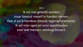 [Al.]
Ik wil niet geleefd worden,
maar bewust mezelf in handen nemen.
Ook al zal ik hierdoor dikwijls tegenwind ervaren.
Ik wil mijn ogen en oren openhouden
voor wat mensen vandaag beroert.
 