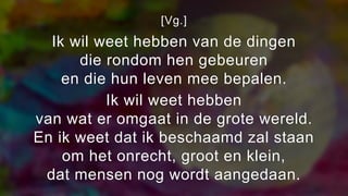 [Vg.]
Ik wil weet hebben van de dingen
die rondom hen gebeuren
en die hun leven mee bepalen.
Ik wil weet hebben
van wat er omgaat in de grote wereld.
En ik weet dat ik beschaamd zal staan
om het onrecht, groot en klein,
dat mensen nog wordt aangedaan.
 