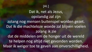 [Al.]
Dat ik, net als Jezus,
opstandig zal zijn
zolang nog mensen buitenspel worden gezet.
Dat ik die machteloze woede zal blijven voelen
zolang ik zie
dat de middelen om de honger uit de wereld
te helpen nog altijd niet gevonden worden.
Maar ik weiger toe te geven aan onverschilligheid.
 