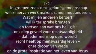 [Vg.]
In groepen zoals deze geloofsgemeenschap
wil ik hiervan werk maken, samen met anderen.
Wat mij en anderen beroert,
wil ik ter sprake brengen
en toetsen aan wat ons heilig is:
ons diep gevoel voor rechtvaardigheid
- dat ieder mens op deze wereld
recht heeft op menswaardig leven –
onze droom van vrede
en de grote inspiratie van het leven van Jezus.
 