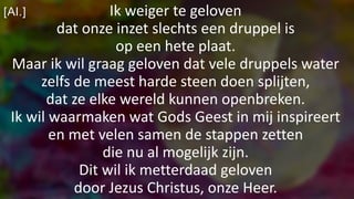 [Al.] Ik weiger te geloven
dat onze inzet slechts een druppel is
op een hete plaat.
Maar ik wil graag geloven dat vele druppels water
zelfs de meest harde steen doen splijten,
dat ze elke wereld kunnen openbreken.
Ik wil waarmaken wat Gods Geest in mij inspireert
en met velen samen de stappen zetten
die nu al mogelijk zijn.
Dit wil ik metterdaad geloven
door Jezus Christus, onze Heer.
 