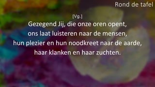 [Vg.]
Gezegend Jij, die onze oren opent,
ons laat luisteren naar de mensen,
hun plezier en hun noodkreet naar de aarde,
haar klanken en haar zuchten.
Rond de tafel
 