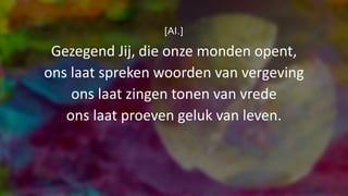 [Al.]
Gezegend Jij, die onze monden opent,
ons laat spreken woorden van vergeving
ons laat zingen tonen van vrede
ons laat proeven geluk van leven.
 