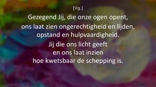 [Vg.]
Gezegend Jij, die onze ogen opent,
ons laat zien ongerechtigheid en lijden,
opstand en hulpvaardigheid.
Jij die ons licht geeft
en ons laat inzien
hoe kwetsbaar de schepping is.
 