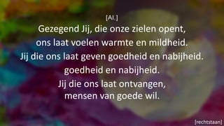 [Al.]
Gezegend Jij, die onze zielen opent,
ons laat voelen warmte en mildheid.
Jij die ons laat geven goedheid en nabijheid.
goedheid en nabijheid.
Jij die ons laat ontvangen,
mensen van goede wil.
[rechtstaan]
 