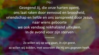 [Vg.]
Gezegend Jij, die onze harten opent,
ons laat raken door eenvoud en broosheid,
vriendschap en liefde en ons aanspreekt door Jezus,
naar wiens geboorte
we ook vandaag reikhalzend uitkijken.
In de avond voor zijn sterven
[consecratie]
Zo willen wij op weg gaan, in zijn geest,
zo willen wij bidden, met woorden die Hij ons gegeven heeft.
 