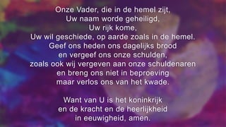 Onze Vader, die in de hemel zijt,
Uw naam worde geheiligd,
Uw rijk kome,
Uw wil geschiede, op aarde zoals in de hemel.
Geef ons heden ons dagelijks brood
en vergeef ons onze schulden,
zoals ook wij vergeven aan onze schuldenaren
en breng ons niet in beproeving
maar verlos ons van het kwade.
Want van U is het koninkrijk
en de kracht en de heerlijkheid
in eeuwigheid, amen.
 