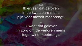 [Vg]
Ik ervaar dat geloven
in de kwetsbare mens
pijn voor mezelf meebrengt.
[Al]
Ik weet dat geloven
in zorg om de verloren mens
tegenwind meebrengt.
 