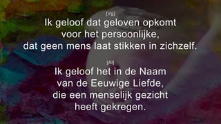 [Vg]
Ik geloof dat geloven opkomt
voor het persoonlijke,
dat geen mens laat stikken in zichzelf.
[Al]
Ik geloof het in de Naam
van de Eeuwige Liefde,
die een menselijk gezicht
heeft gekregen.
 