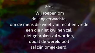 [Allen]
Wij roepen om
de langverwachte,
om de mens die weet van recht en vrede
een die niet kwijnen zal.
niet gebroken zal worden,
opdat de wereld ooit
zal zijn omgekeerd.
 
