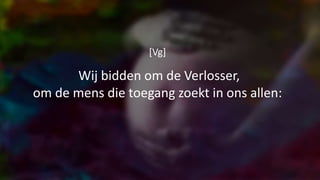 [Vg]
Wij bidden om de Verlosser,
om de mens die toegang zoekt in ons allen:
 