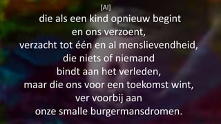 [Al]
die als een kind opnieuw begint
en ons verzoent,
verzacht tot één en al menslievendheid,
die niets of niemand
bindt aan het verleden,
maar die ons voor een toekomst wint,
ver voorbij aan
onze smalle burgermansdromen.
 