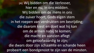 [Al] Wij bidden om die Verlosser,
hier en nu, in ons midden.
Wij bidden om de mens in ons
die zuiver hoort, Gods eigen stem
in het roepen van verdrukten om bevrijding;
die daarom kiest en doet wat hij kan
om de armen nabij te komen;
die macht en aanzien aflegt
om geloofwaardig te zijn;
die dwars door zijn schaamte en schande heen
probeert een bondgenoot te zijn van de minsten.
 