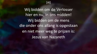 [Al]
Wij bidden om de Verlosser
hier en nu, in ons midden!
Wij bidden om de mens
die onder ons allang is opgestaan
en niet meer weg te prijzen is:
Jezus van Nazareth
 
