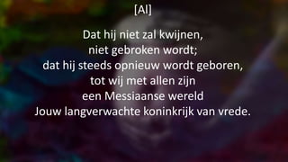[Al]
Dat hij niet zal kwijnen,
niet gebroken wordt;
dat hij steeds opnieuw wordt geboren,
tot wij met allen zijn
een Messiaanse wereld
Jouw langverwachte koninkrijk van vrede.
 